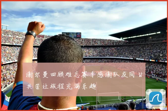 谢尔曼回顾难忘赛季感谢队友同甘共苦让旅程充满乐趣