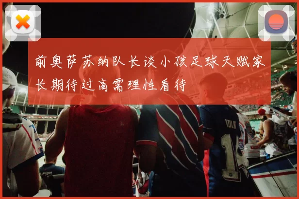 前奥萨苏纳队长谈小孩足球天赋家长期待过高需理性看待