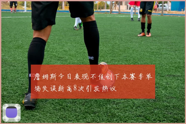 詹姆斯今日表现不佳创下本赛季单场失误新高8次引发热议