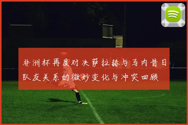 非洲杯再度对决萨拉赫与马内昔日队友关系的微妙变化与冲突回顾