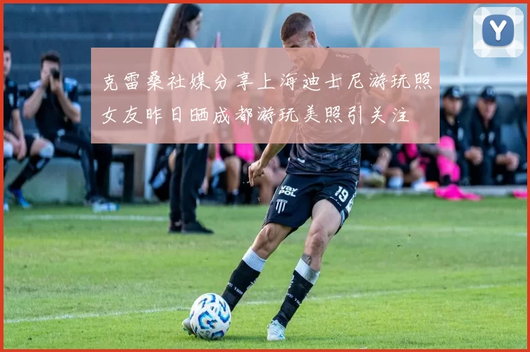 克雷桑社媒分享上海迪士尼游玩照女友昨日晒成都游玩美照引关注