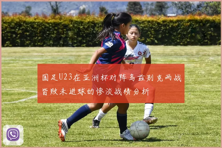 国足U23在亚洲杯对阵乌兹别克两战皆败未进球的惨淡战绩分析