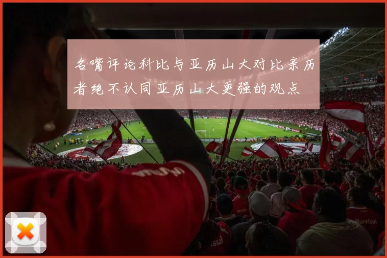 名嘴评论科比与亚历山大对比亲历者绝不认同亚历山大更强的观点